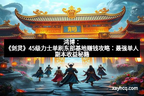 鸿博：《剑灵》45级力士单刷东部基地赚钱攻略：最强单人副本收益秘籍